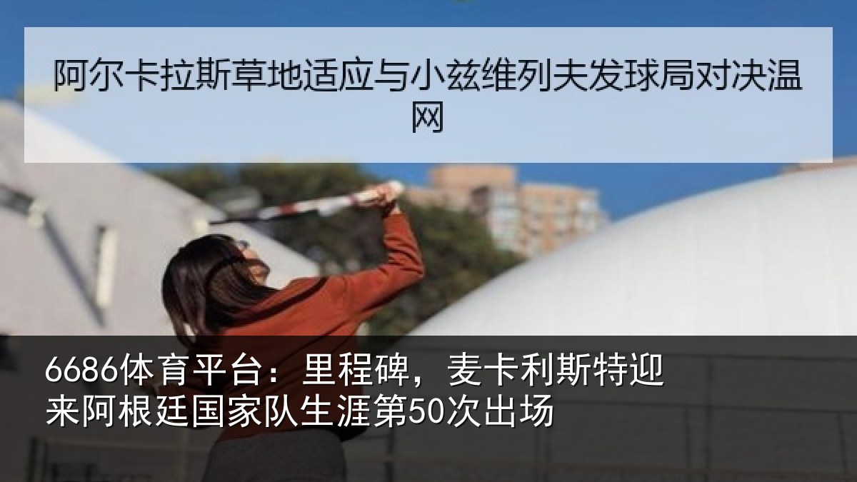 6686体育平台：里程碑，麦卡利斯特迎来阿根廷国家队生涯第50次出场
