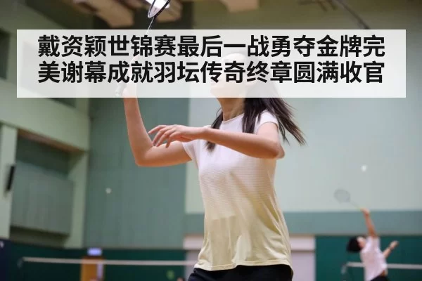 戴资颖世锦赛最后一战勇夺金牌完美谢幕成就羽坛传奇终章圆满收官