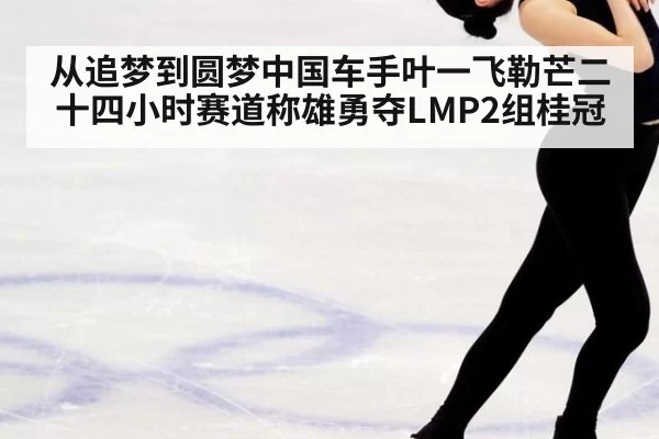 从追梦到圆梦中国车手叶一飞勒芒二十四小时赛道称雄勇夺LMP2组桂冠